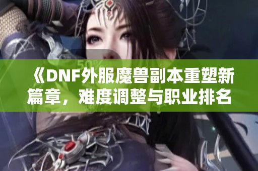 《DNF外服魔兽副本重塑新篇章，难度调整与职业排名迎新机遇》