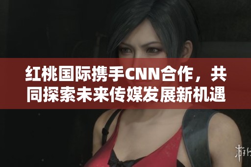 红桃国际携手CNN合作，共同探索未来传媒发展新机遇