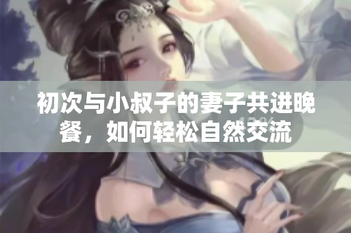 初次与小叔子的妻子共进晚餐，如何轻松自然交流