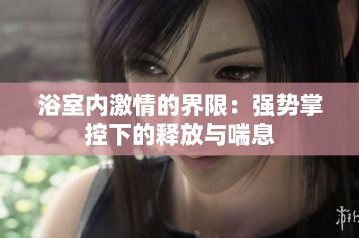 浴室内激情的界限：强势掌控下的释放与喘息