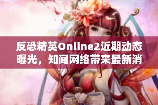 反恐精英Online2近期动态曝光，知闻网络带来最新消息解析