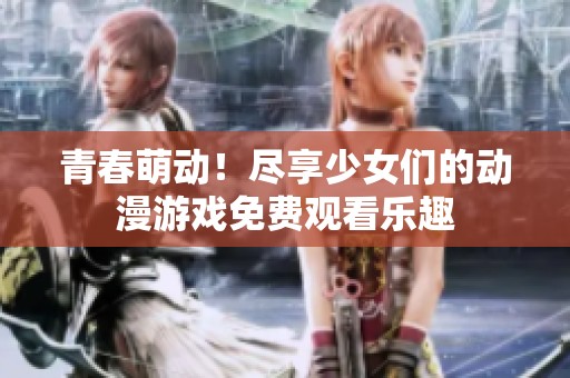 青春萌动！尽享少女们的动漫游戏免费观看乐趣