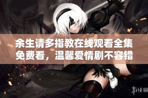 余生请多指教在线观看全集免费看，温馨爱情剧不容错过