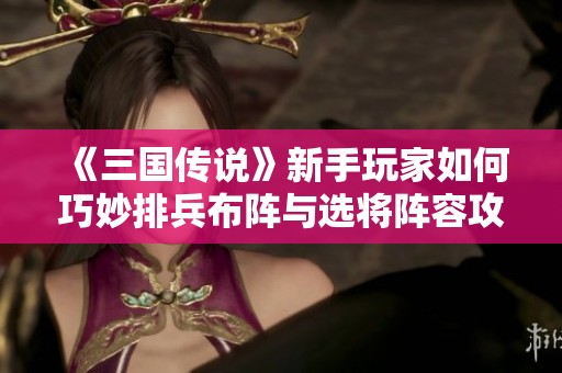 《三国传说》新手玩家如何巧妙排兵布阵与选将阵容攻略