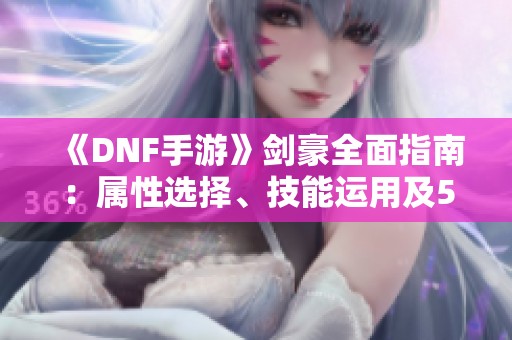 《DNF手游》剑豪全面指南：属性选择、技能运用及50到60级攻略技巧