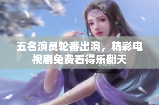 五名演员轮番出演，精彩电视剧免费看得乐翻天