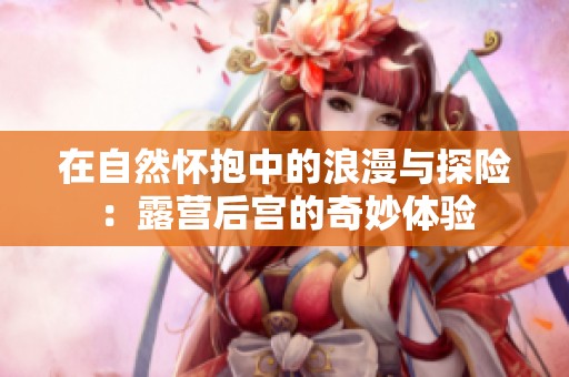 在自然怀抱中的浪漫与探险：露营后宫的奇妙体验
