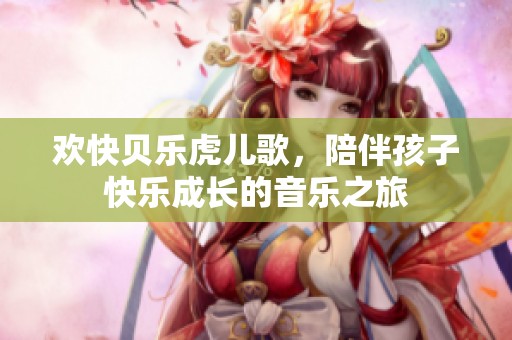 欢快贝乐虎儿歌，陪伴孩子快乐成长的音乐之旅
