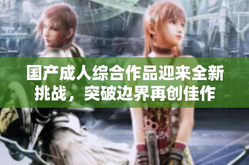 国产成人综合作品迎来全新挑战，突破边界再创佳作