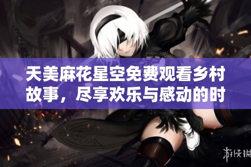 天美麻花星空免费观看乡村故事，尽享欢乐与感动的时刻