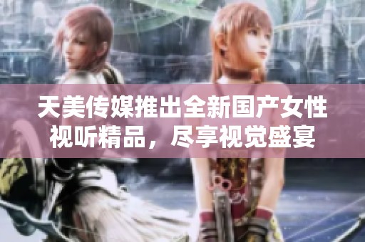 天美传媒推出全新国产女性视听精品，尽享视觉盛宴