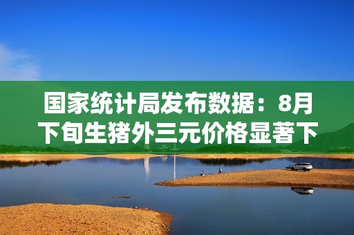 国家统计局发布数据：8月下旬生猪外三元价格显著下降5.7%