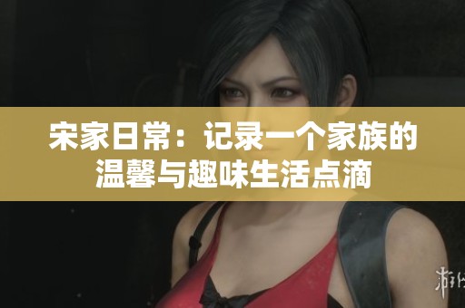 宋家日常：记录一个家族的温馨与趣味生活点滴