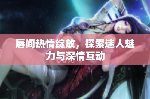唇间热情绽放，探索迷人魅力与深情互动