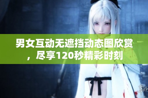 男女互动无遮挡动态图欣赏，尽享120秒精彩时刻