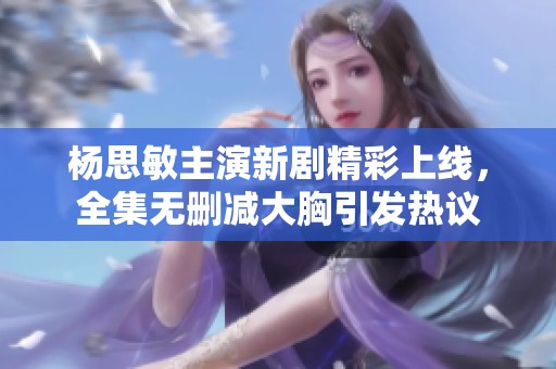 杨思敏主演新剧精彩上线，全集无删减大胸引发热议