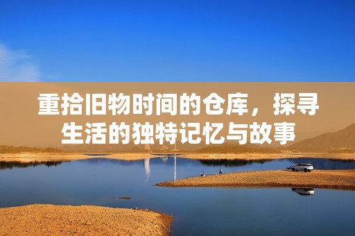重拾旧物时间的仓库，探寻生活的独特记忆与故事