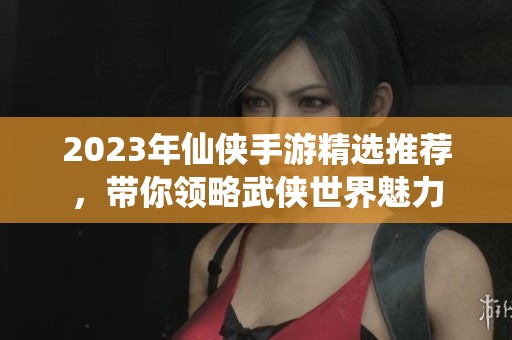 2023年仙侠手游精选推荐，带你领略武侠世界魅力