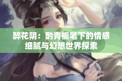 醉花阴：酌青栀笔下的情感细腻与幻想世界探索