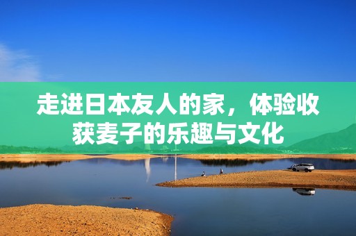 走进日本友人的家，体验收获麦子的乐趣与文化