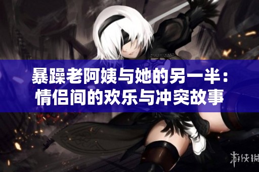 暴躁老阿姨与她的另一半：情侣间的欢乐与冲突故事