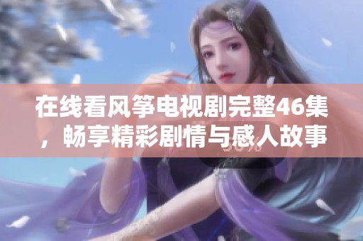 在线看风筝电视剧完整46集，畅享精彩剧情与感人故事
