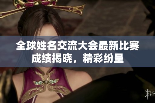 全球姓名交流大会最新比赛成绩揭晓，精彩纷呈