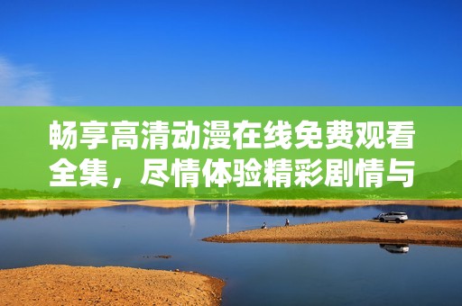 畅享高清动漫在线免费观看全集，尽情体验精彩剧情与角色魅力