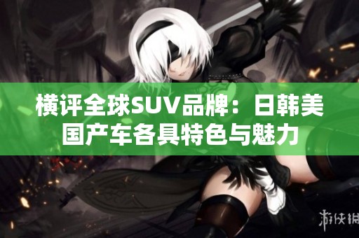 横评全球SUV品牌：日韩美国产车各具特色与魅力