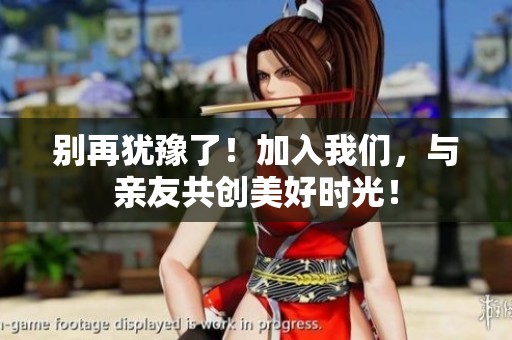 别再犹豫了！加入我们，与亲友共创美好时光！
