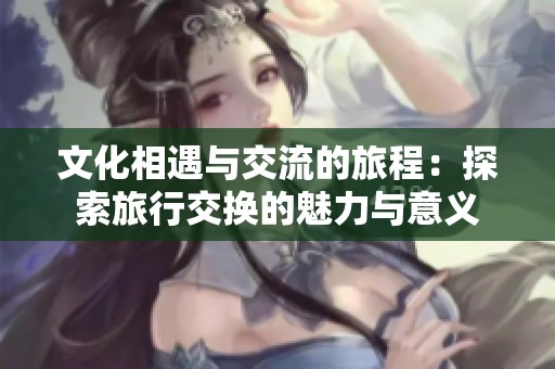 文化相遇与交流的旅程：探索旅行交换的魅力与意义