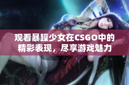 观看暴躁少女在CSGO中的精彩表现，尽享游戏魅力