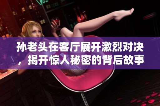 孙老头在客厅展开激烈对决，揭开惊人秘密的背后故事