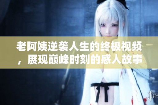 老阿姨逆袭人生的终极视频，展现巅峰时刻的感人故事