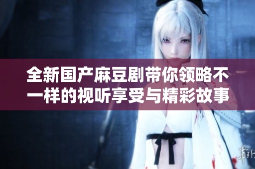 全新国产麻豆剧带你领略不一样的视听享受与精彩故事