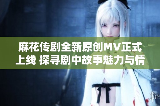 麻花传剧全新原创MV正式上线 探寻剧中故事魅力与情感