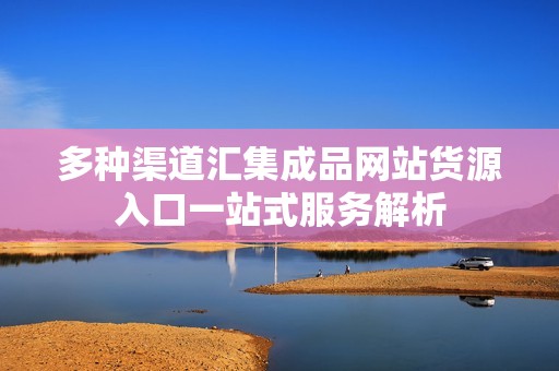 多种渠道汇集成品网站货源入口一站式服务解析