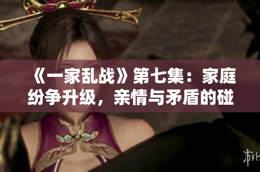 《一家乱战》第七集：家庭纷争升级，亲情与矛盾的碰撞之旅