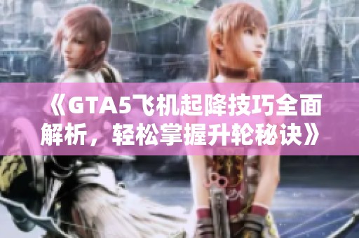 《GTA5飞机起降技巧全面解析，轻松掌握升轮秘诀》