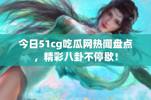 今日51cg吃瓜网热闻盘点，精彩八卦不停歇！