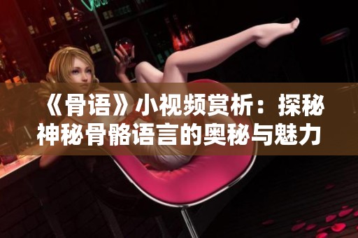 《骨语》小视频赏析：探秘神秘骨骼语言的奥秘与魅力