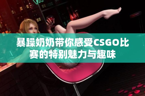 暴躁奶奶带你感受CSGO比赛的特别魅力与趣味