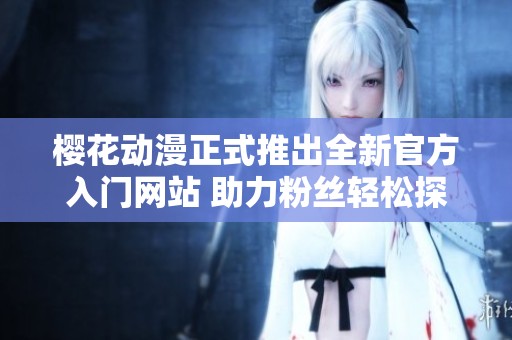 樱花动漫正式推出全新官方入门网站 助力粉丝轻松探索动漫世界