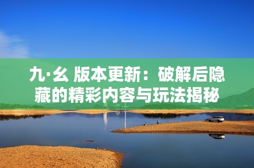 九·幺 版本更新：破解后隐藏的精彩内容与玩法揭秘