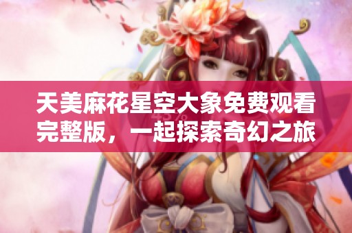 天美麻花星空大象免费观看完整版，一起探索奇幻之旅