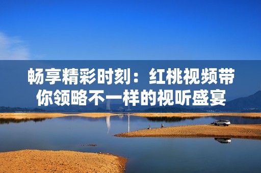 畅享精彩时刻：红桃视频带你领略不一样的视听盛宴