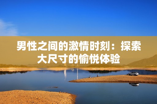 男性之间的激情时刻：探索大尺寸的愉悦体验