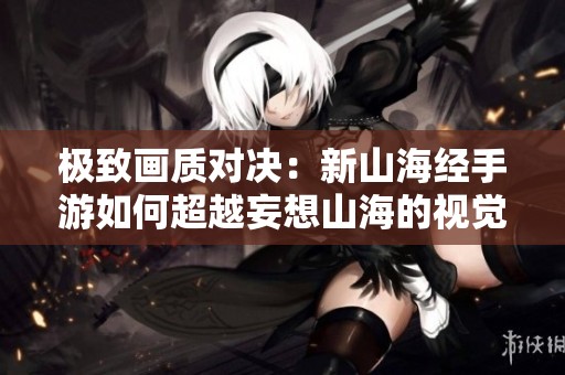 极致画质对决：新山海经手游如何超越妄想山海的视觉体验