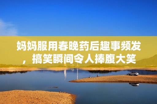 妈妈服用春晚药后趣事频发，搞笑瞬间令人捧腹大笑