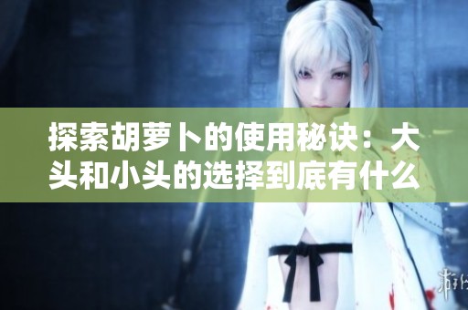探索胡萝卜的使用秘诀：大头和小头的选择到底有什么不同